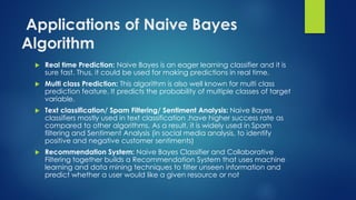 Applications of Naive Bayes
Algorithm
 Real time Prediction: Naive Bayes is an eager learning classifier and it is
sure fast. Thus, it could be used for making predictions in real time.
 Multi class Prediction: This algorithm is also well known for multi class
prediction feature. It predicts the probability of multiple classes of target
variable.
 Text classification/ Spam Filtering/ Sentiment Analysis: Naive Bayes
classifiers mostly used in text classification .have higher success rate as
compared to other algorithms. As a result, it is widely used in Spam
filtering and Sentiment Analysis (in social media analysis, to identify
positive and negative customer sentiments)
 Recommendation System: Naive Bayes Classifier and Collaborative
Filtering together builds a Recommendation System that uses machine
learning and data mining techniques to filter unseen information and
predict whether a user would like a given resource or not
 