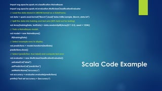 Scala Code Example
import org.apache.spark.ml.classification.NaiveBayes
import org.apache.spark.ml.evaluation.MulticlassClassificationEvaluator
// Load the data stored in LIBSVM format as a DataFrame.
val data = spark.read.format("libsvm").load("data/mllib/sample_libsvm_data.txt")
// Split the data into training and test sets (30% held out for testing)
val Array(trainingData, testData) = data.randomSplit(Array(0.7, 0.3), seed = 1234L)
// Train a NaiveBayes model.
val model = new NaiveBayes()
.fit(trainingData)
// Select example rows to display.
val predictions = model.transform(testData)
predictions.show()
// Select (prediction, true label) and compute test error
val evaluator = new MulticlassClassificationEvaluator()
.setLabelCol("label")
.setPredictionCol("prediction")
.setMetricName("accuracy")
val accuracy = evaluator.evaluate(predictions)
println(s"Test set accuracy = $accuracy")
 