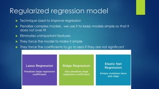 Regularized regression model
 Technique Used to improve regression
 Penalize complex models , we use it to keep models simple so that it
does not over fit
 Eliminates unimportant features
 They force the model to make it simple
 They force the coefficients to go to zero if they are not significant
 