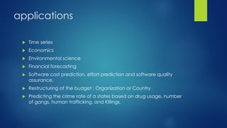 applications
 Time series
 Economics
 Environmental science
 Financial forecasting
 Software cost prediction, effort prediction and software quality
assurance.
 Restructuring of the budget : Organization or Country
 Predicting the crime rate of a states based on drug usage, number
of gangs, human trafficking, and Killings.
 