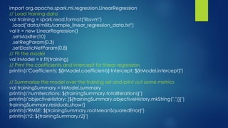import org.apache.spark.ml.regression.LinearRegression
// Load training data
val training = spark.read.format("libsvm")
.load("data/mllib/sample_linear_regression_data.txt")
val lr = new LinearRegression()
.setMaxIter(10)
.setRegParam(0.3)
.setElasticNetParam(0.8)
// Fit the model
val lrModel = lr.fit(training)
// Print the coefficients and intercept for linear regression
println(s"Coefficients: ${lrModel.coefficients} Intercept: ${lrModel.intercept}")
// Summarize the model over the training set and print out some metrics
val trainingSummary = lrModel.summary
println(s"numIterations: ${trainingSummary.totalIterations}")
println(s"objectiveHistory: [${trainingSummary.objectiveHistory.mkString(",")}]")
trainingSummary.residuals.show()
println(s"RMSE: ${trainingSummary.rootMeanSquaredError}")
println(s"r2: ${trainingSummary.r2}")
 