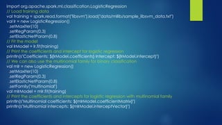 import org.apache.spark.ml.classification.LogisticRegression
// Load training data
val training = spark.read.format("libsvm").load("data/mllib/sample_libsvm_data.txt")
val lr = new LogisticRegression()
.setMaxIter(10)
.setRegParam(0.3)
.setElasticNetParam(0.8)
// Fit the model
val lrModel = lr.fit(training)
// Print the coefficients and intercept for logistic regression
println(s"Coefficients: ${lrModel.coefficients} Intercept: ${lrModel.intercept}")
// We can also use the multinomial family for binary classification
val mlr = new LogisticRegression()
.setMaxIter(10)
.setRegParam(0.3)
.setElasticNetParam(0.8)
.setFamily("multinomial")
val mlrModel = mlr.fit(training)
// Print the coefficients and intercepts for logistic regression with multinomial family
println(s"Multinomial coefficients: ${mlrModel.coefficientMatrix}")
println(s"Multinomial intercepts: ${mlrModel.interceptVector}")
 
