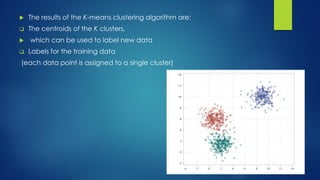  The results of the K-means clustering algorithm are:
 The centroids of the K clusters,
 which can be used to label new data
 Labels for the training data
(each data point is assigned to a single cluster)
 