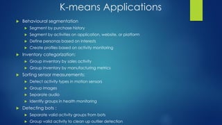 K-means Applications
 Behavioural segmentation
 Segment by purchase history
 Segment by activities on application, website, or platform
 Define personas based on interests
 Create profiles based on activity monitoring
 Inventory categorization:
 Group inventory by sales activity
 Group inventory by manufacturing metrics
 Sorting sensor measurements:
 Detect activity types in motion sensors
 Group images
 Separate audio
 Identify groups in health monitoring
 Detecting bots :
 Separate valid activity groups from bots
 Group valid activity to clean up outlier detection
 