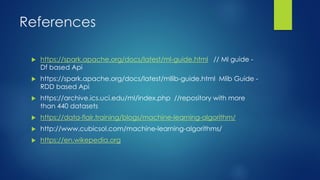 References
 https://spark.apache.org/docs/latest/ml-guide.html // Ml guide -
Df based Api
 https://spark.apache.org/docs/latest/mllib-guide.html Mlib Guide -
RDD based Api
 https://archive.ics.uci.edu/ml/index.php //repository with more
than 440 datasets
 https://data-flair.training/blogs/machine-learning-algorithm/
 http://www.cubicsol.com/machine-learning-algorithms/
 https://en.wikepedia.org
 