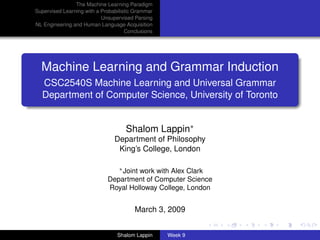 The Machine Learning Paradigm
Supervised Learning with a Probabilistic Grammar
                           Unsupervised Parsing
NL Engineering and Human Language Acquisition
                                     Conclusions




  Machine Learning and Grammar Induction
  CSC2540S Machine Learning and Universal Grammar
  Department of Computer Science, University of Toronto


                                     Shalom Lappin∗
                                Department of Philosophy
                                 King’s College, London

                                ∗ Joint work with Alex Clark

                             Department of Computer Science
                             Royal Holloway College, London


                                        March 3, 2009


                                 Shalom Lappin     Week 9
 