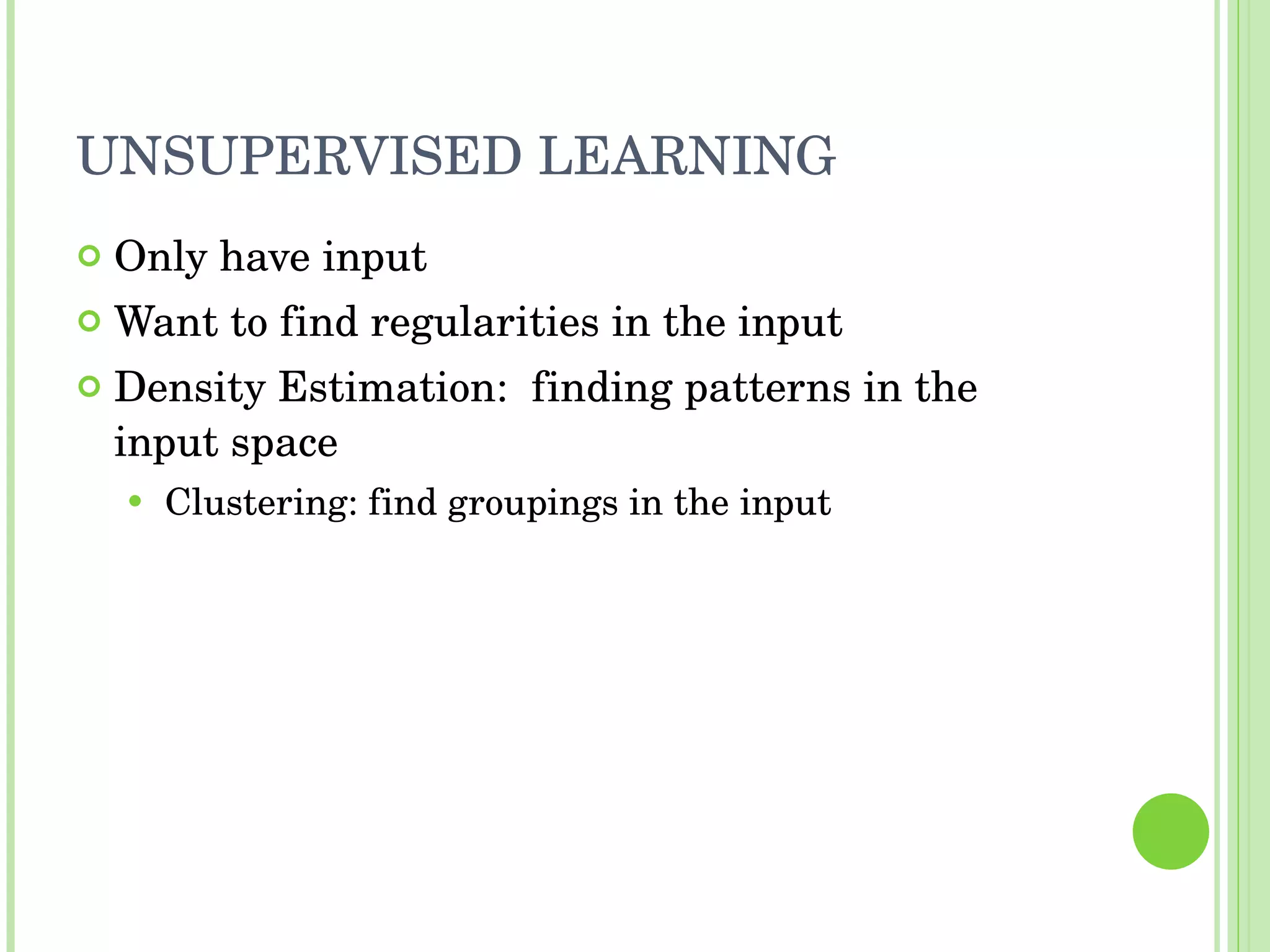 UNSUPERVISED LEARNING Only have input Want to find regularities in the input Density Estimation:  finding patterns in the input space Clustering: find groupings in the input 