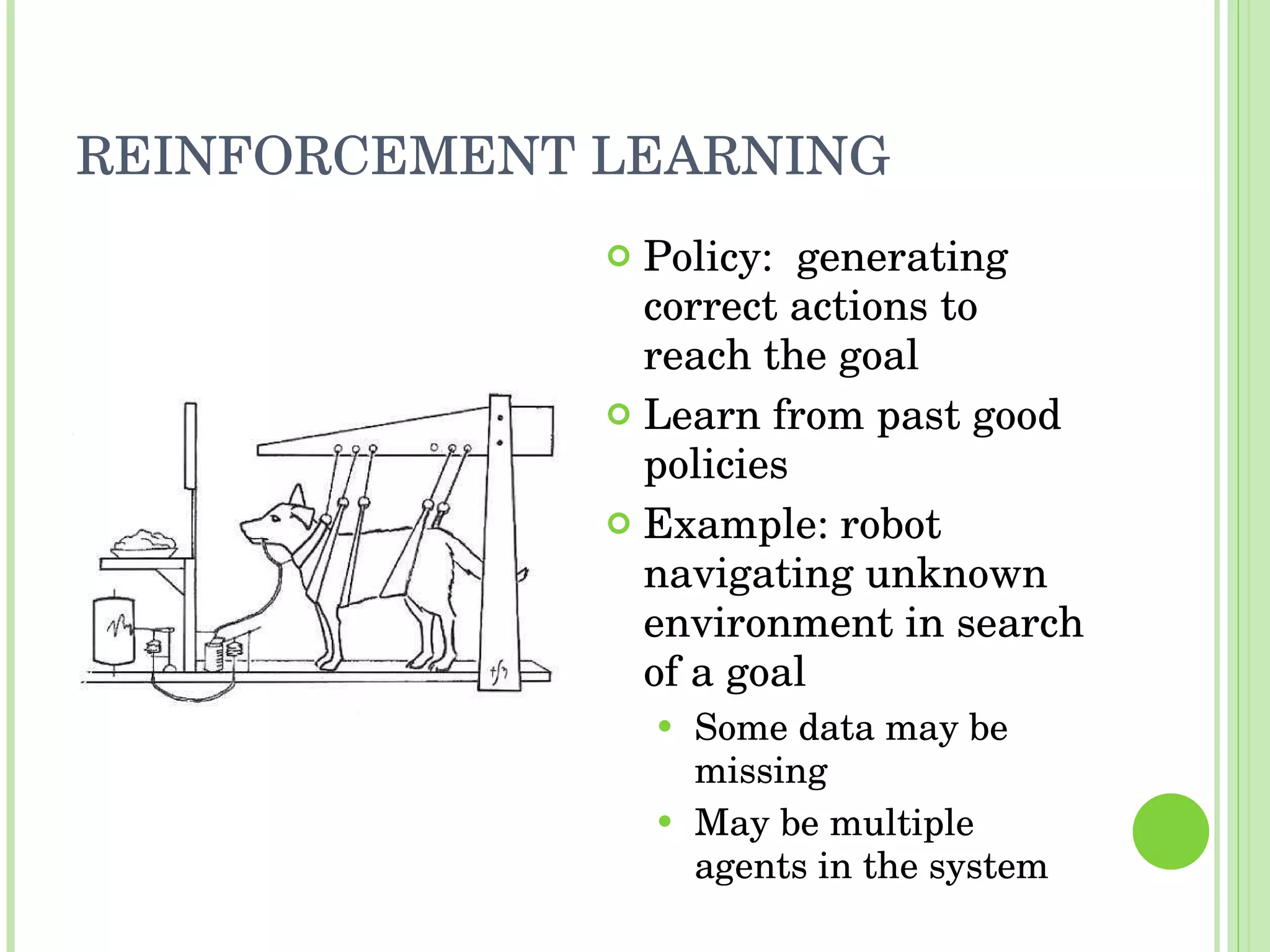 REINFORCEMENT LEARNING Policy:  generating correct actions to reach the goal Learn from past good policies Example: robot navigating unknown environment in search of a goal Some data may be missing May be multiple agents in the system 
