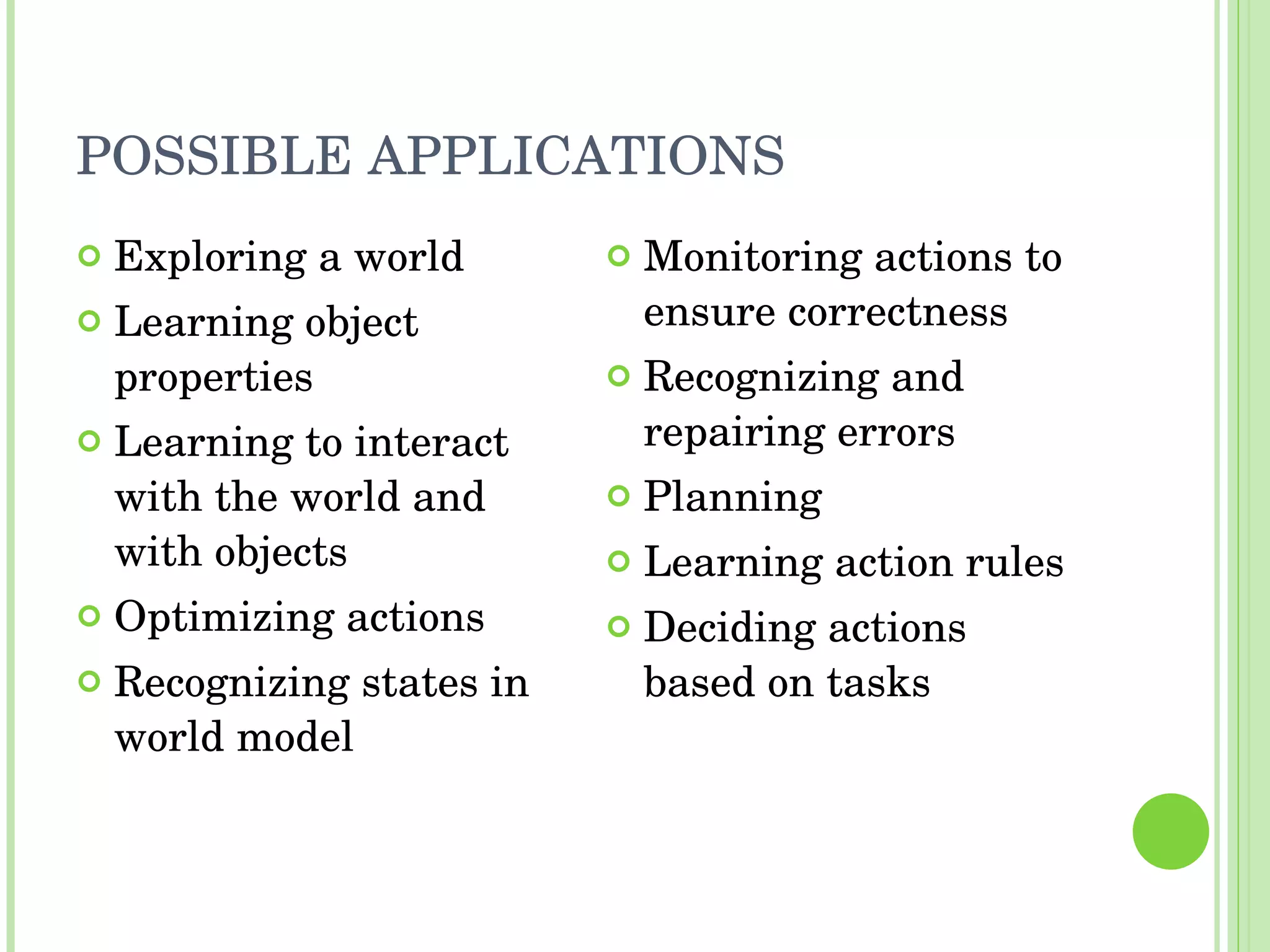 POSSIBLE APPLICATIONS Exploring a world Learning object properties Learning to interact with the world and with objects Optimizing actions Recognizing states in world model Monitoring actions to ensure correctness Recognizing and repairing errors Planning Learning action rules Deciding actions based on tasks 