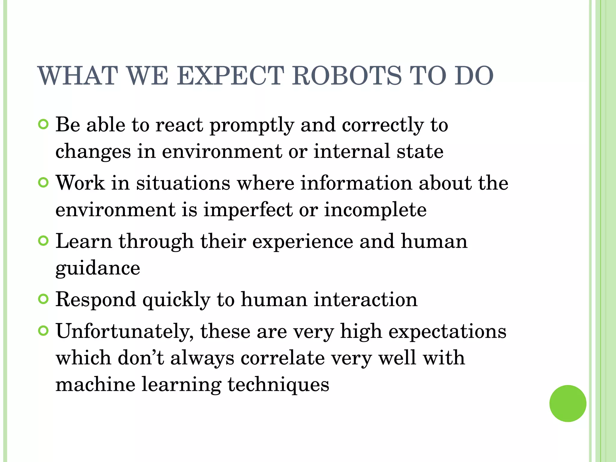 WHAT WE EXPECT ROBOTS TO DO Be able to react promptly and correctly to changes in environment or internal state Work in situations where information about the environment is imperfect or incomplete Learn through their experience and human guidance Respond quickly to human interaction Unfortunately, these are very high expectations which don’t always correlate very well with machine learning techniques 