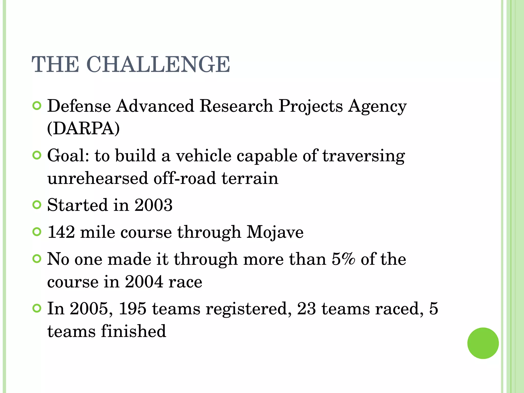 THE CHALLENGE Defense Advanced Research Projects Agency (DARPA) Goal: to build a vehicle capable of traversing unrehearsed off-road terrain Started in 2003 142 mile course through Mojave No one made it through more than 5% of the course in 2004 race In 2005, 195 teams registered, 23 teams raced, 5 teams finished 
