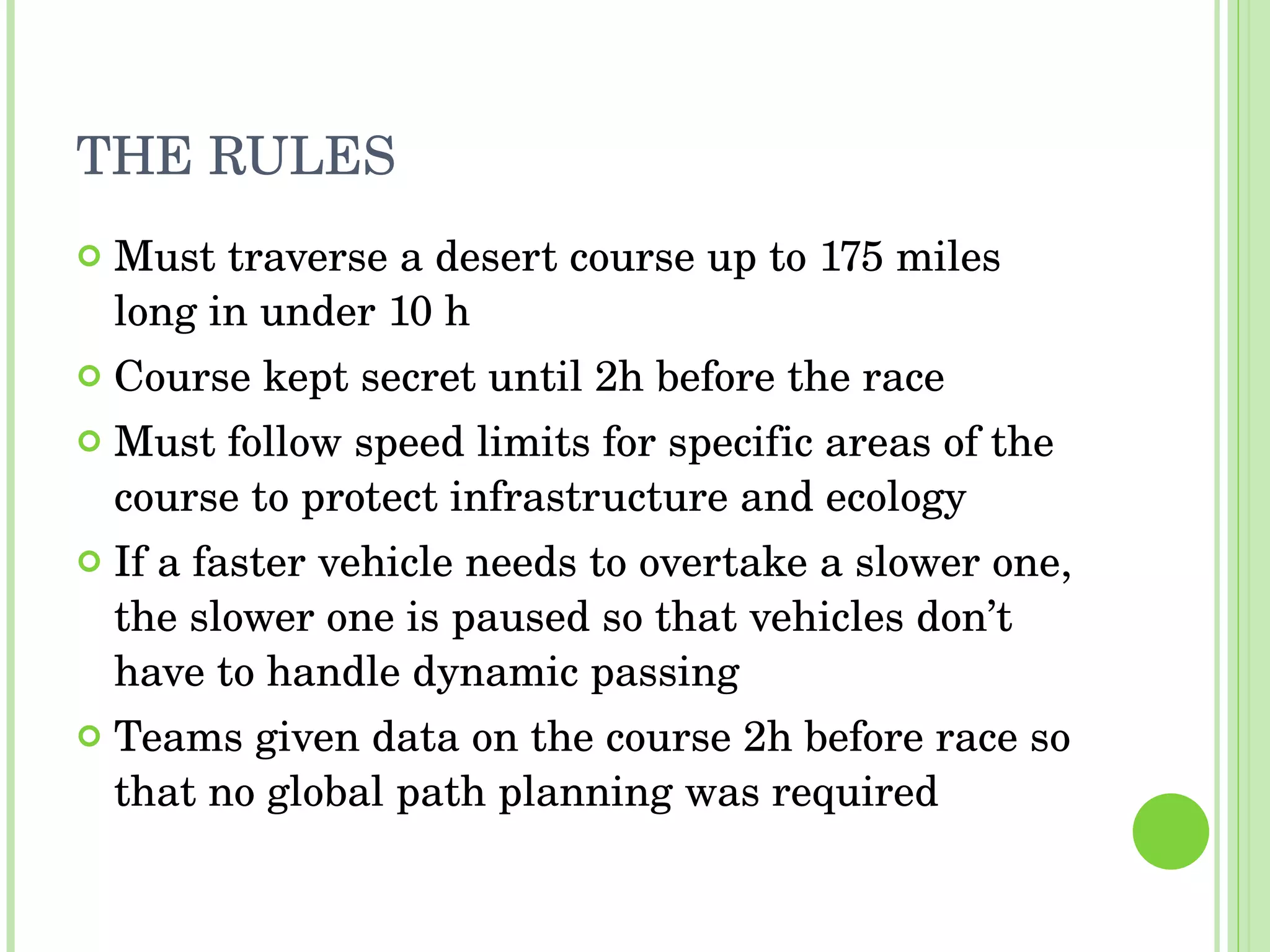 THE RULES Must traverse a desert course up to 175 miles long in under 10 h Course kept secret until 2h before the race Must follow speed limits for specific areas of the course to protect infrastructure and ecology If a faster vehicle needs to overtake a slower one, the slower one is paused so that vehicles don’t have to handle dynamic passing Teams given data on the course 2h before race so that no global path planning was required 