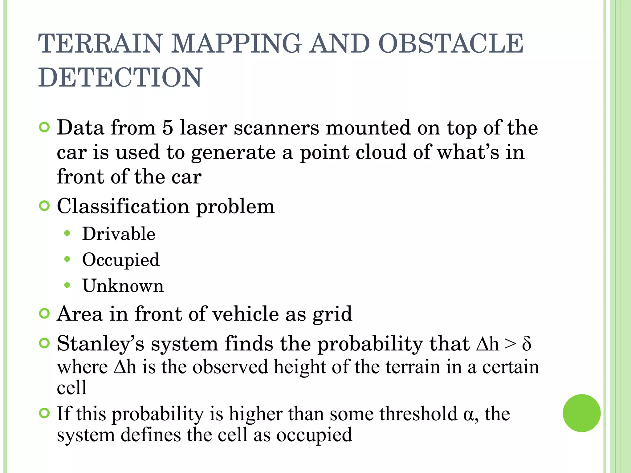 TERRAIN MAPPING AND OBSTACLE DETECTION Data from 5 laser scanners mounted on top of the car is used to generate a point cloud of what’s in front of the car Classification problem Drivable Occupied Unknown Area in front of vehicle as grid Stanley’s system finds the probability that  ∆h >  δ  where ∆h is the observed height of the terrain in a certain cell If this probability is higher than some threshold  α , the system defines the cell as occupied 