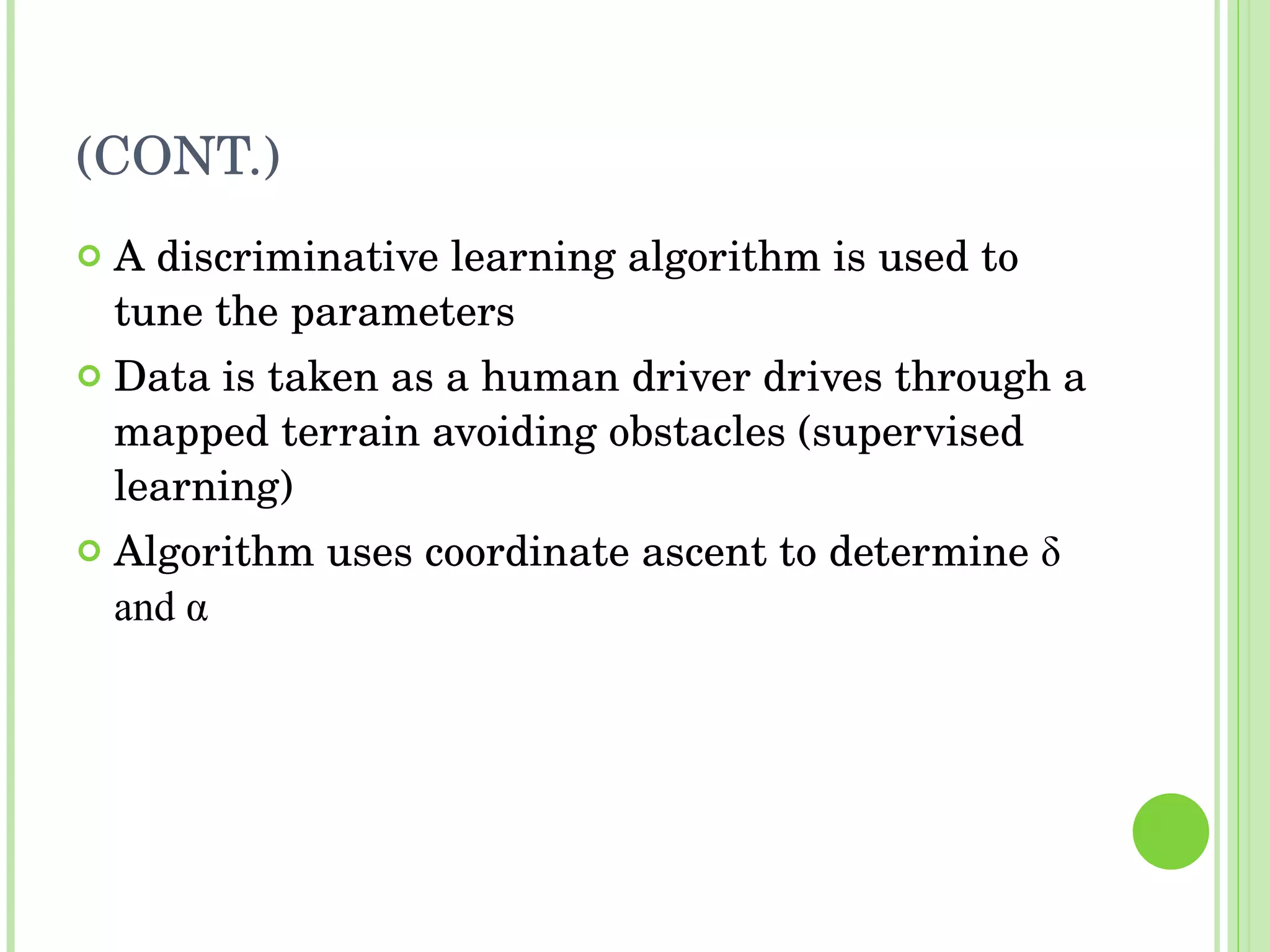 (CONT.) A discriminative learning algorithm is used to tune the parameters Data is taken as a human driver drives through a mapped terrain avoiding obstacles (supervised learning) Algorithm uses coordinate ascent to determine  δ  and  α   
