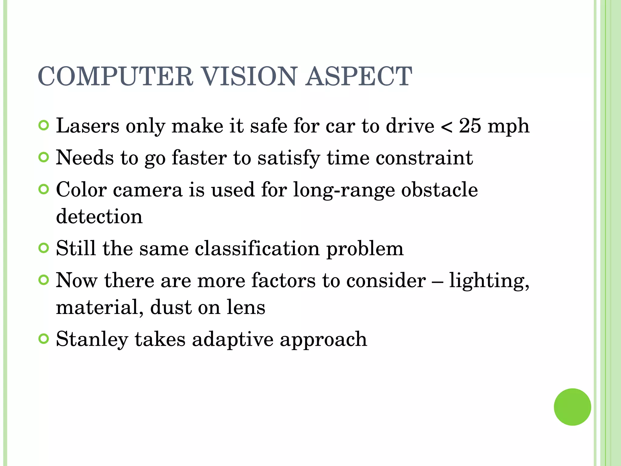 COMPUTER VISION ASPECT Lasers only make it safe for car to drive < 25 mph Needs to go faster to satisfy time constraint Color camera is used for long-range obstacle detection Still the same classification problem Now there are more factors to consider – lighting, material, dust on lens Stanley takes adaptive approach 