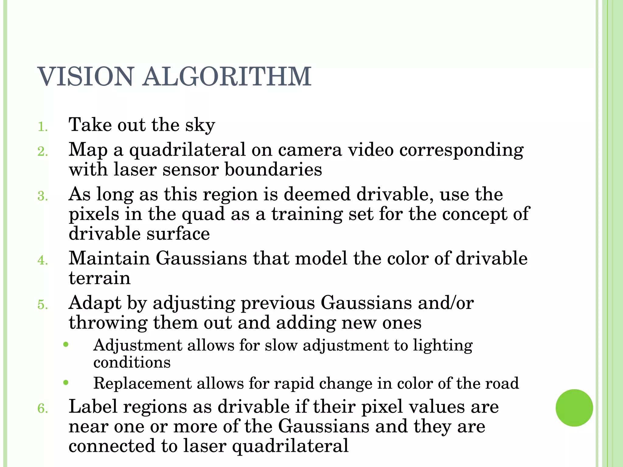 VISION ALGORITHM Take out the sky Map a quadrilateral on camera video corresponding with laser sensor boundaries As long as this region is deemed drivable, use the pixels in the quad as a training set for the concept of drivable surface Maintain Gaussians that model the color of drivable terrain Adapt by adjusting previous Gaussians and/or throwing them out and adding new ones Adjustment allows for slow adjustment to lighting conditions Replacement allows for rapid change in color of the road Label regions as drivable if their pixel values are near one or more of the Gaussians and they are connected to laser quadrilateral 