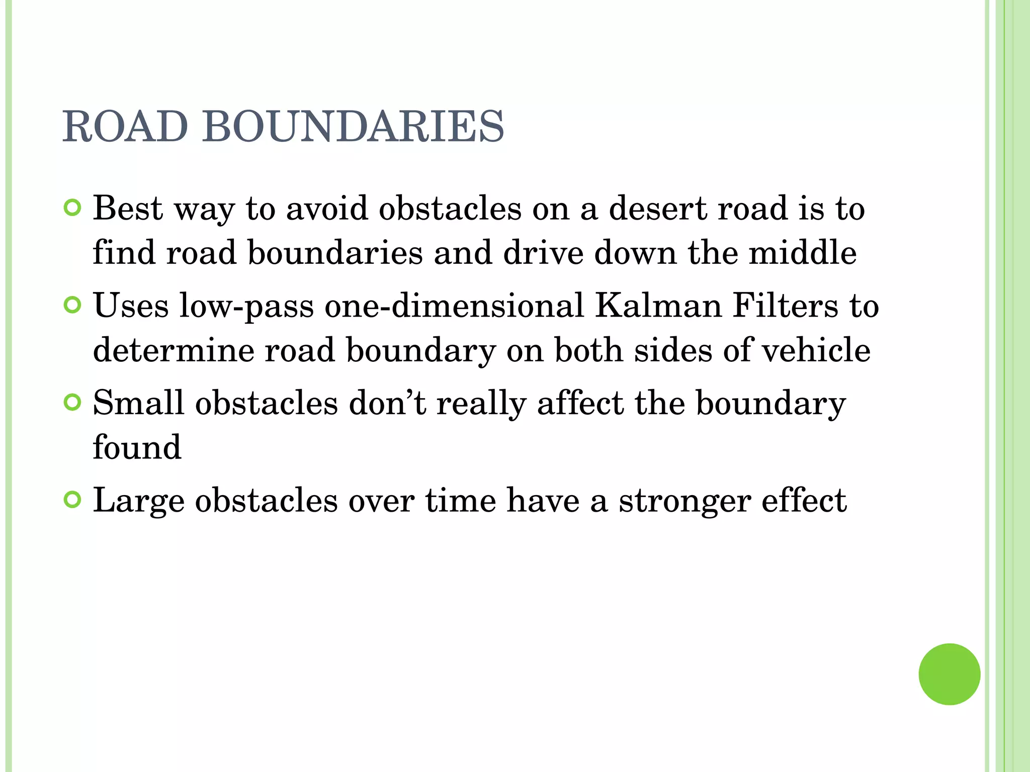 ROAD BOUNDARIES Best way to avoid obstacles on a desert road is to find road boundaries and drive down the middle Uses low-pass one-dimensional Kalman Filters to determine road boundary on both sides of vehicle Small obstacles don’t really affect the boundary found Large obstacles over time have a stronger effect 