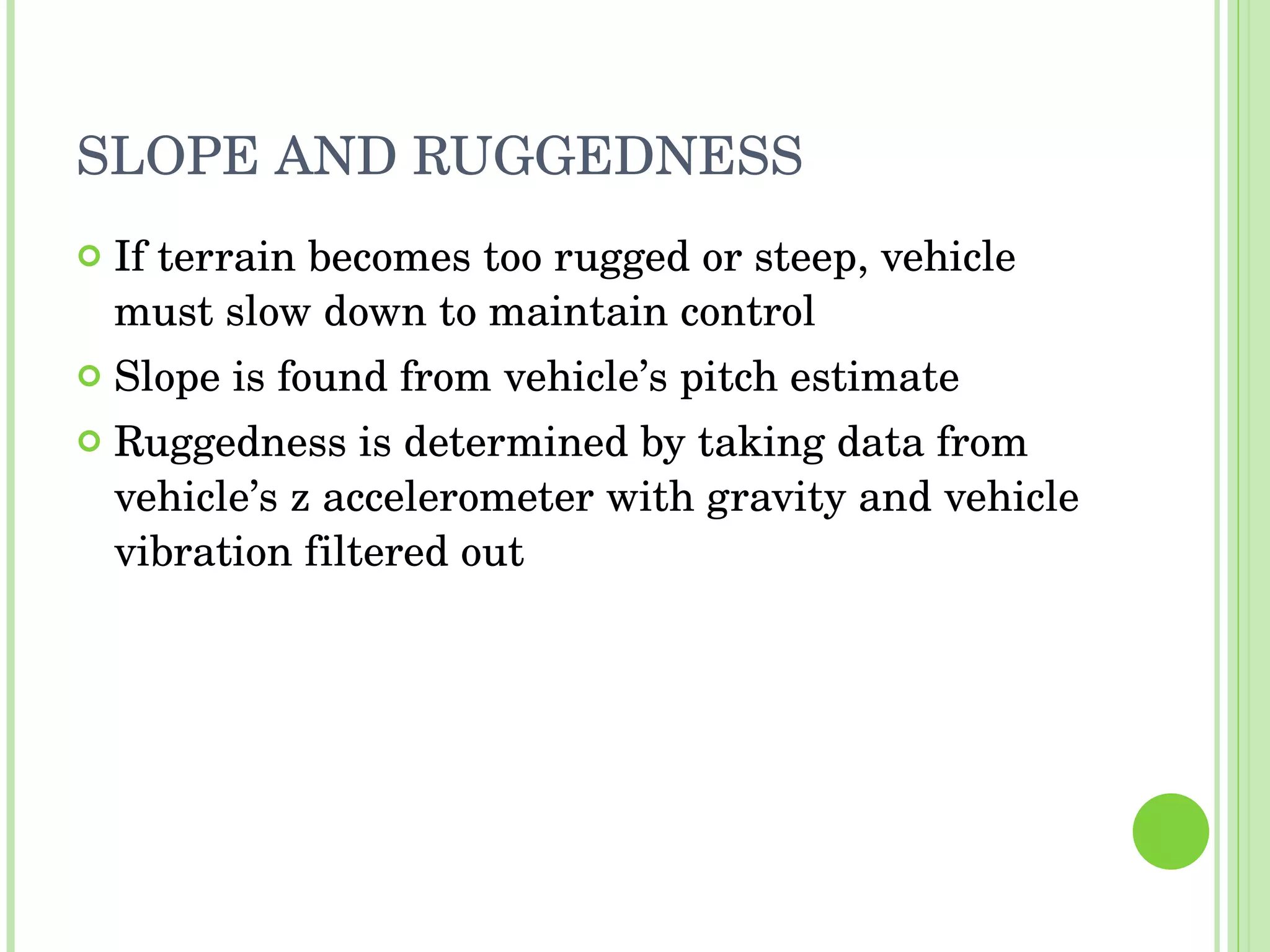 SLOPE AND RUGGEDNESS If terrain becomes too rugged or steep, vehicle must slow down to maintain control Slope is found from vehicle’s pitch estimate Ruggedness is determined by taking data from vehicle’s z accelerometer with gravity and vehicle vibration filtered out 
