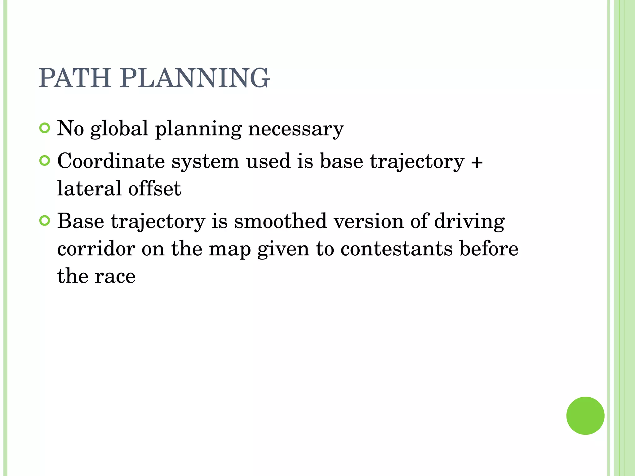 PATH PLANNING No global planning necessary Coordinate system used is base trajectory + lateral offset Base trajectory is smoothed version of driving corridor on the map given to contestants before the race 