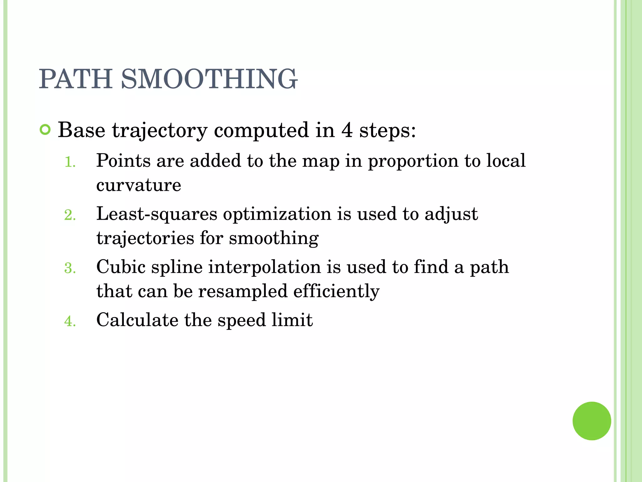 PATH SMOOTHING Base trajectory computed in 4 steps: Points are added to the map in proportion to local curvature Least-squares optimization is used to adjust trajectories for smoothing Cubic spline interpolation is used to find a path that can be resampled efficiently Calculate the speed limit 