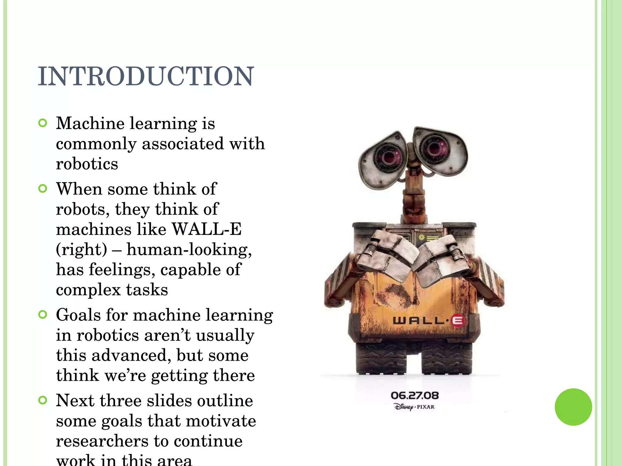 INTRODUCTION Machine learning is commonly associated with robotics When some think of robots, they think of machines like WALL-E (right) – human-looking, has feelings, capable of complex tasks Goals for machine learning in robotics aren’t usually this advanced, but some think we’re getting there Next three slides outline some goals that motivate researchers to continue work in this area 