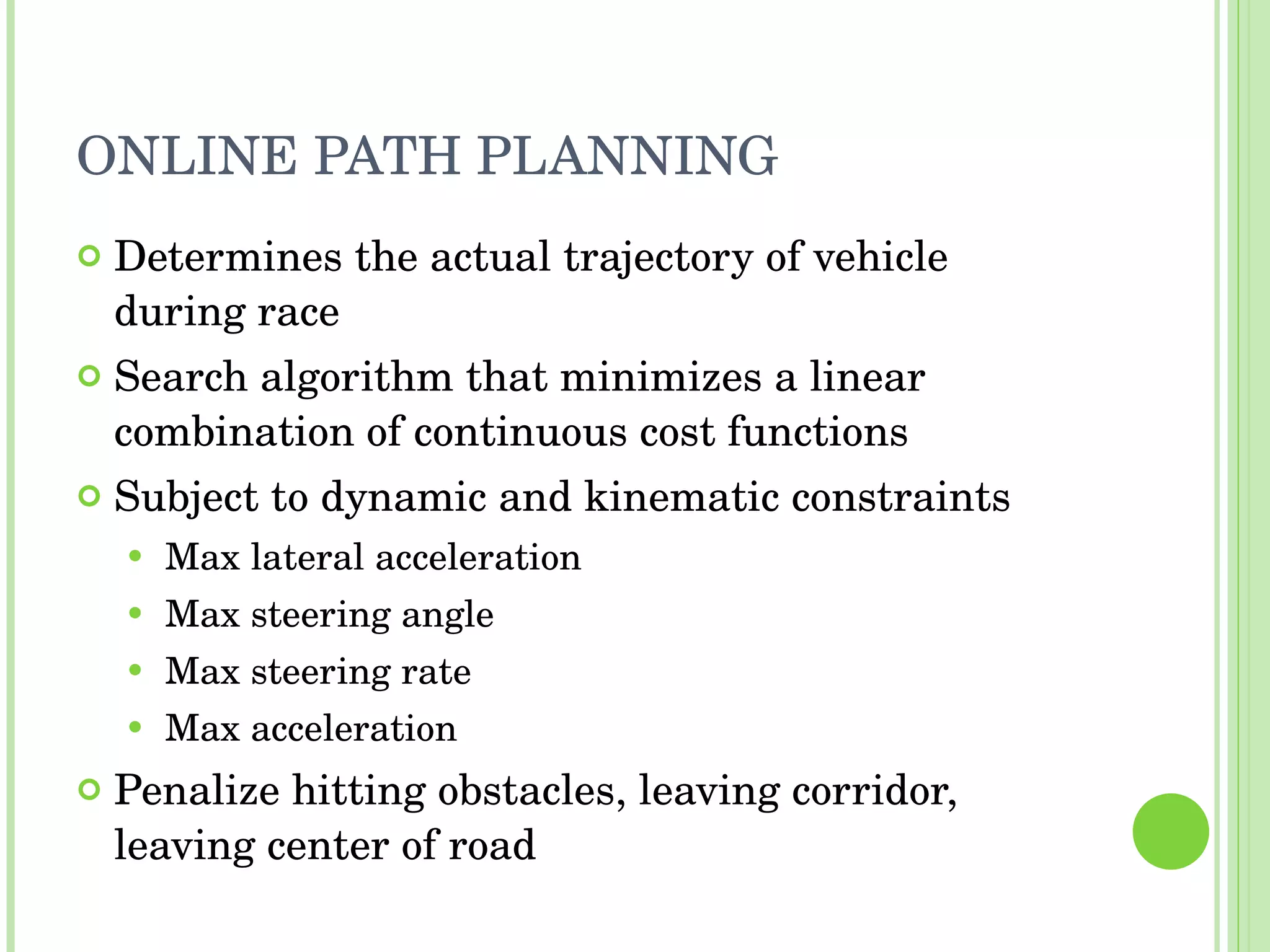 ONLINE PATH PLANNING Determines the actual trajectory of vehicle during race Search algorithm that minimizes a linear combination of continuous cost functions Subject to dynamic and kinematic constraints Max lateral acceleration Max steering angle Max steering rate Max acceleration Penalize hitting obstacles, leaving corridor, leaving center of road 
