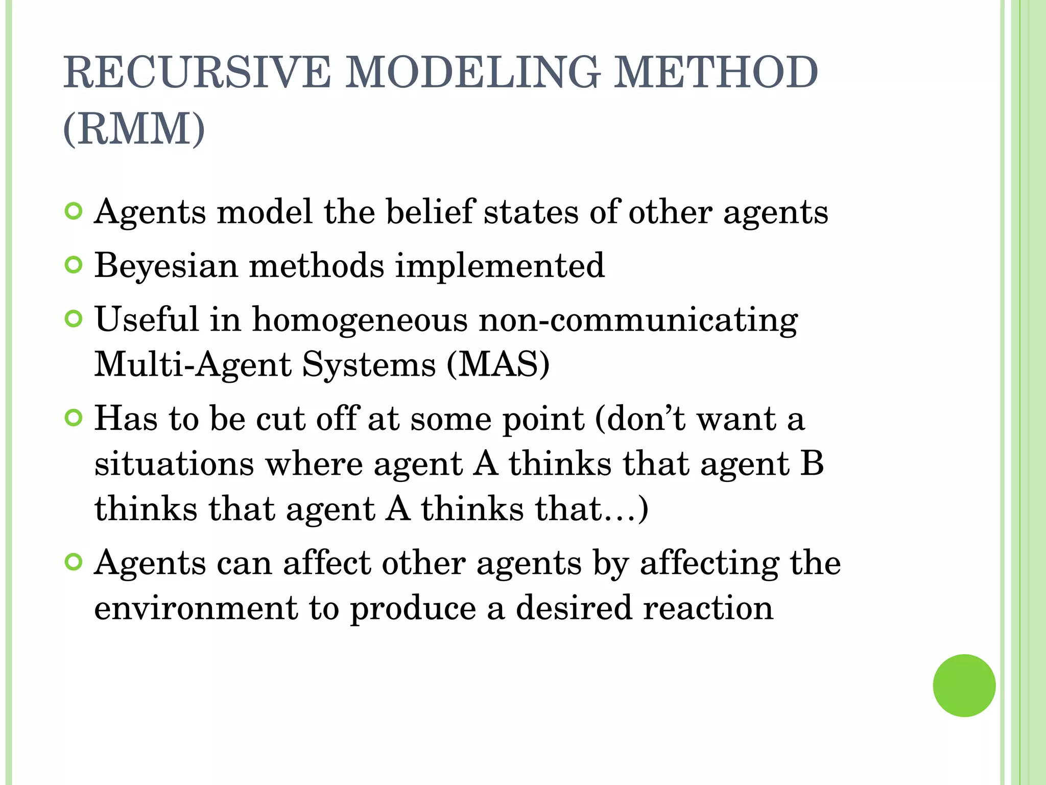 RECURSIVE MODELING METHOD (RMM) Agents model the belief states of other agents Beyesian methods implemented Useful in homogeneous non-communicating Multi-Agent Systems (MAS) Has to be cut off at some point (don’t want a situations where agent A thinks that agent B thinks that agent A thinks that…) Agents can affect other agents by affecting the environment to produce a desired reaction 