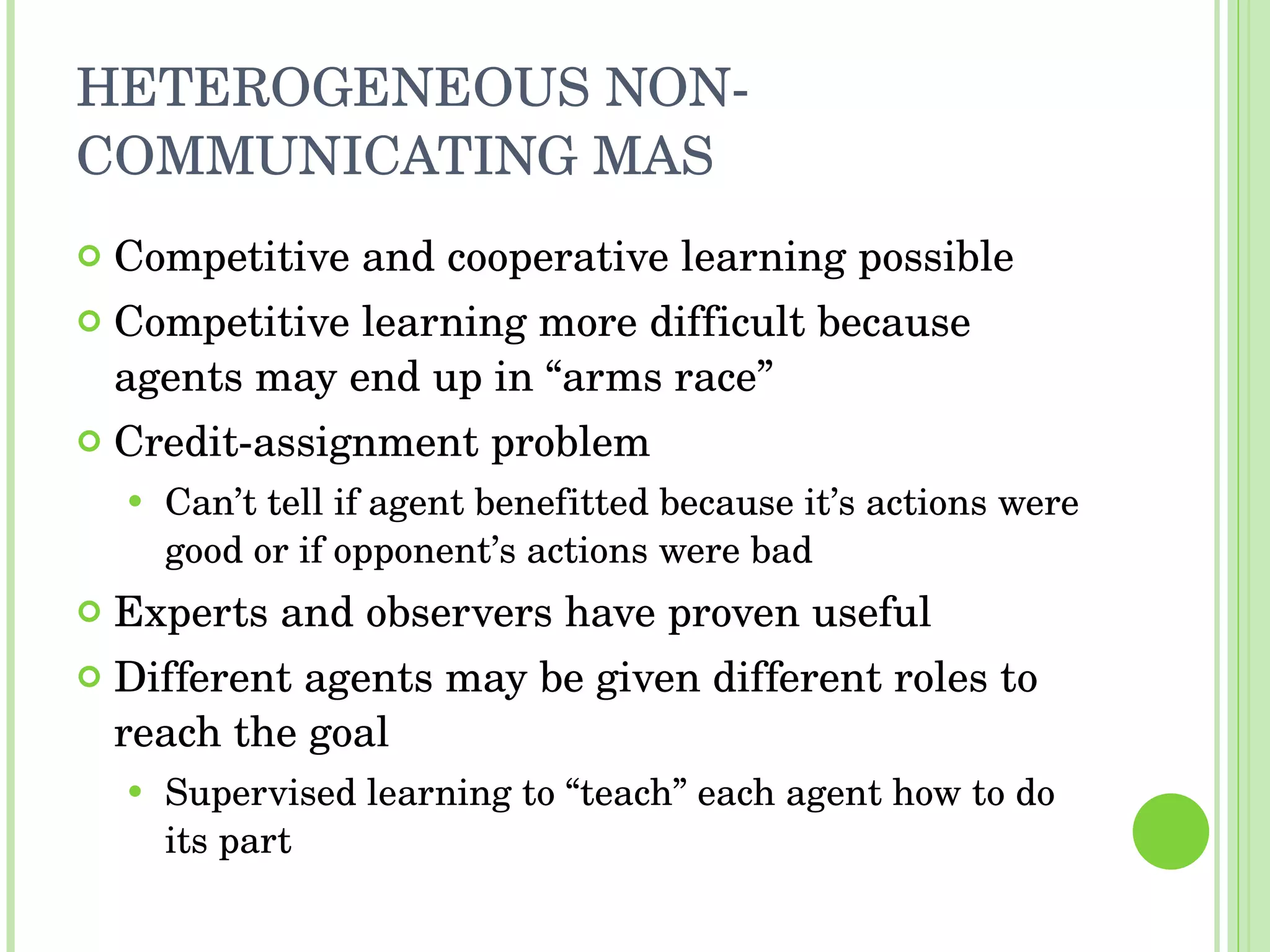 HETEROGENEOUS NON-COMMUNICATING MAS Competitive and cooperative learning possible Competitive learning more difficult because agents may end up in “arms race” Credit-assignment problem Can’t tell if agent benefitted because it’s actions were good or if opponent’s actions were bad Experts and observers have proven useful Different agents may be given different roles to reach the goal Supervised learning to “teach” each agent how to do its part 