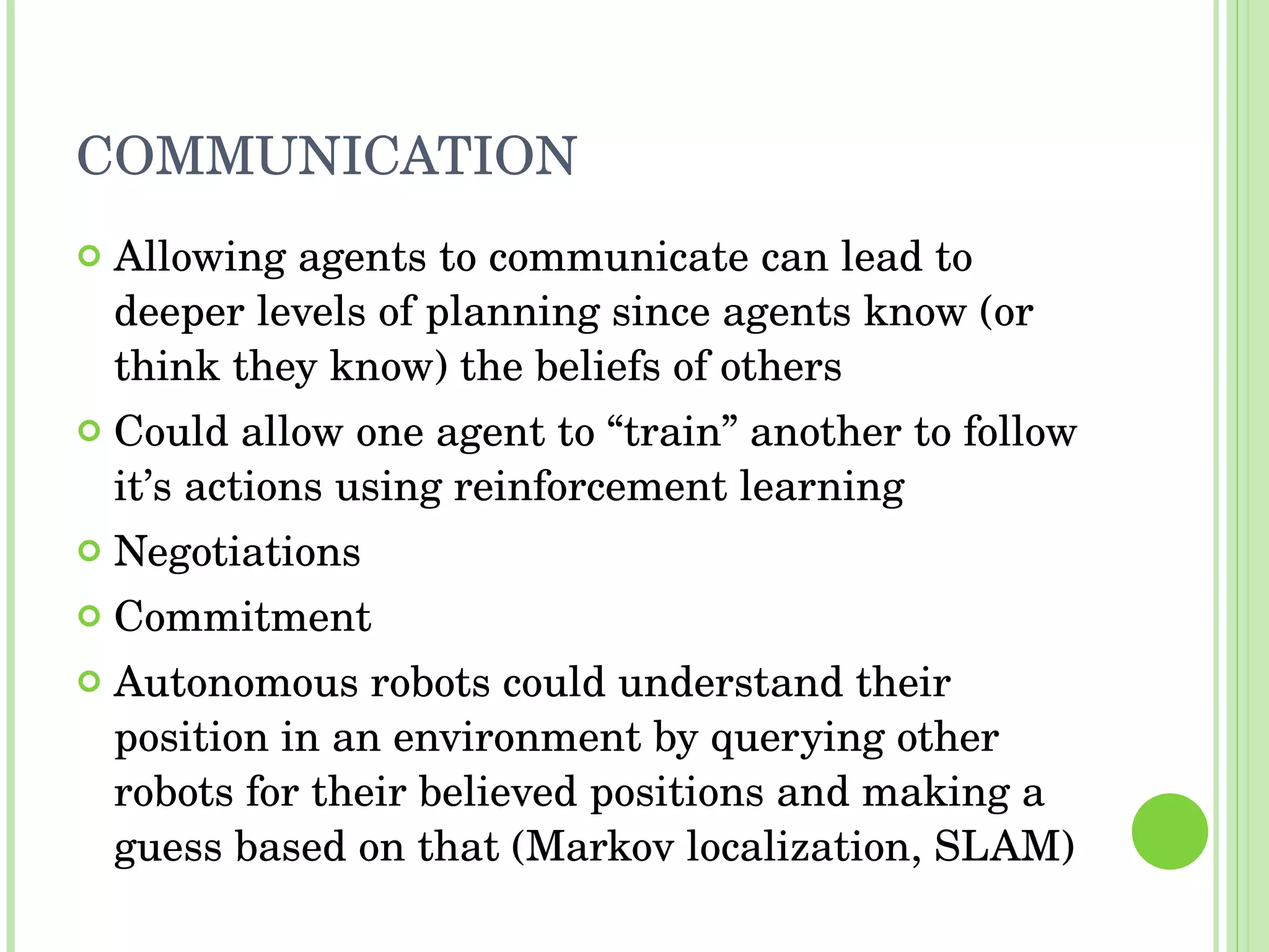 COMMUNICATION Allowing agents to communicate can lead to deeper levels of planning since agents know (or think they know) the beliefs of others Could allow one agent to “train” another to follow it’s actions using reinforcement learning Negotiations Commitment Autonomous robots could understand their position in an environment by querying other robots for their believed positions and making a guess based on that (Markov localization, SLAM) 