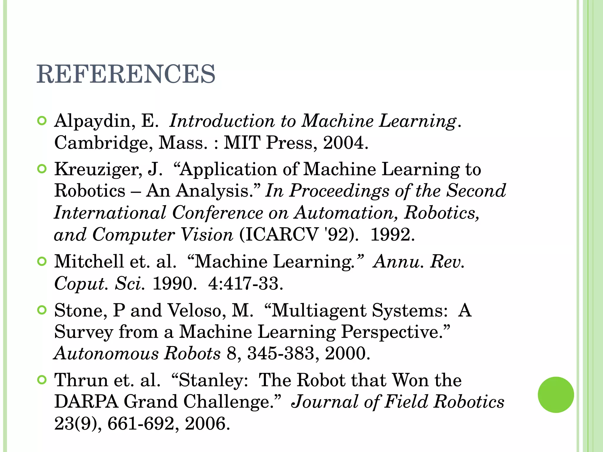 REFERENCES Alpaydin, E.  Introduction to Machine Learning . Cambridge, Mass. : MIT Press, 2004. Kreuziger, J.  “Application of Machine Learning to Robotics – An Analysis.”  In Proceedings of the Second International Conference on Automation, Robotics, and Computer Vision  (ICARCV '92).  1992. Mitchell et. al.  “Machine Learning .”  Annu. Rev. Coput. Sci.  1990.  4:417-33. Stone, P and Veloso, M.  “Multiagent Systems:  A Survey from a Machine Learning Perspective.”  Autonomous Robots  8, 345-383, 2000. Thrun et. al.  “Stanley:  The Robot that Won the DARPA Grand Challenge.”  Journal of Field Robotics  23(9), 661-692, 2006. 