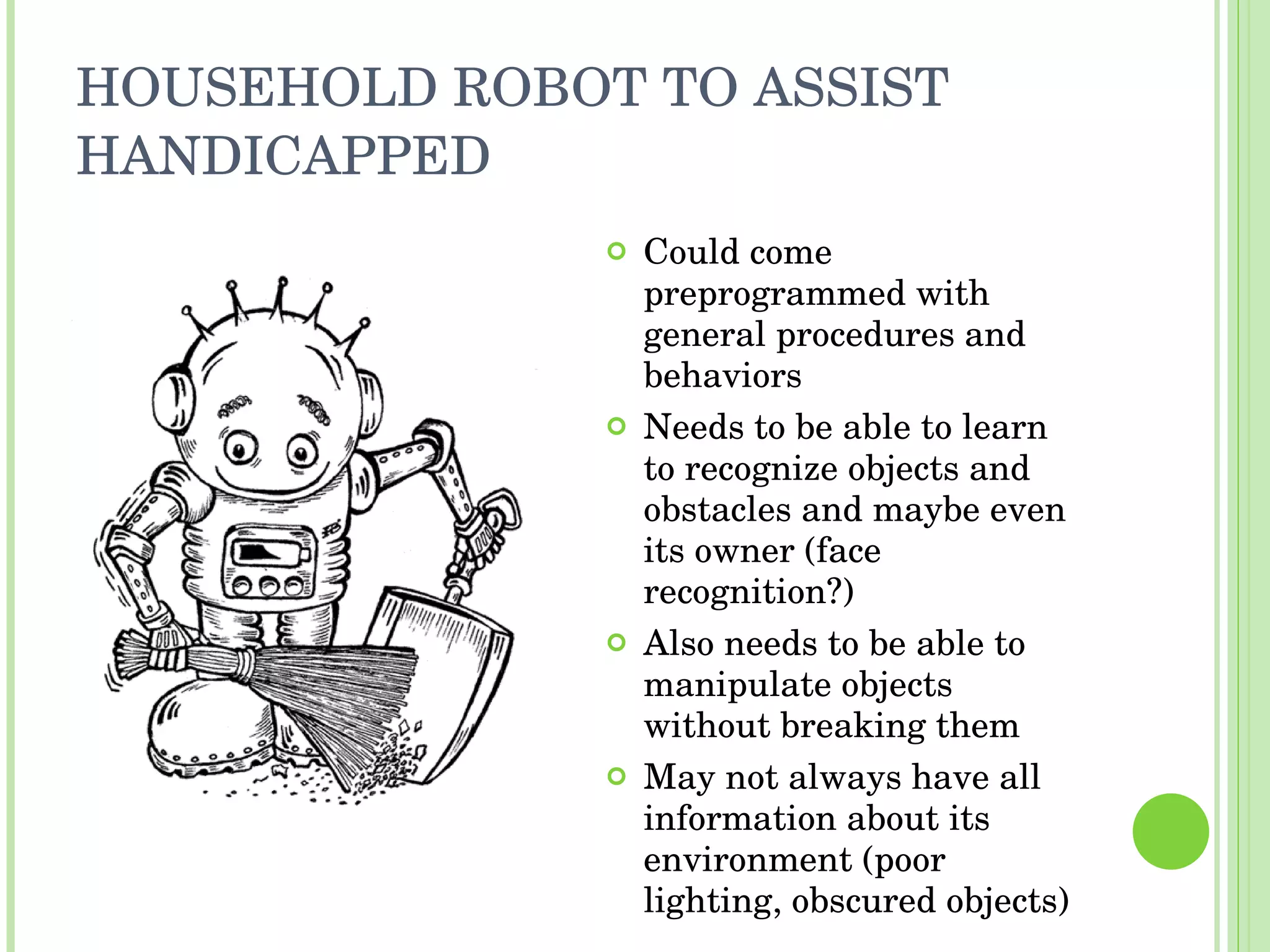 HOUSEHOLD ROBOT TO ASSIST HANDICAPPED Could come preprogrammed with general procedures and behaviors Needs to be able to learn to recognize objects and obstacles and maybe even its owner (face recognition?) Also needs to be able to manipulate objects without breaking them May not always have all information about its environment (poor lighting, obscured objects) 