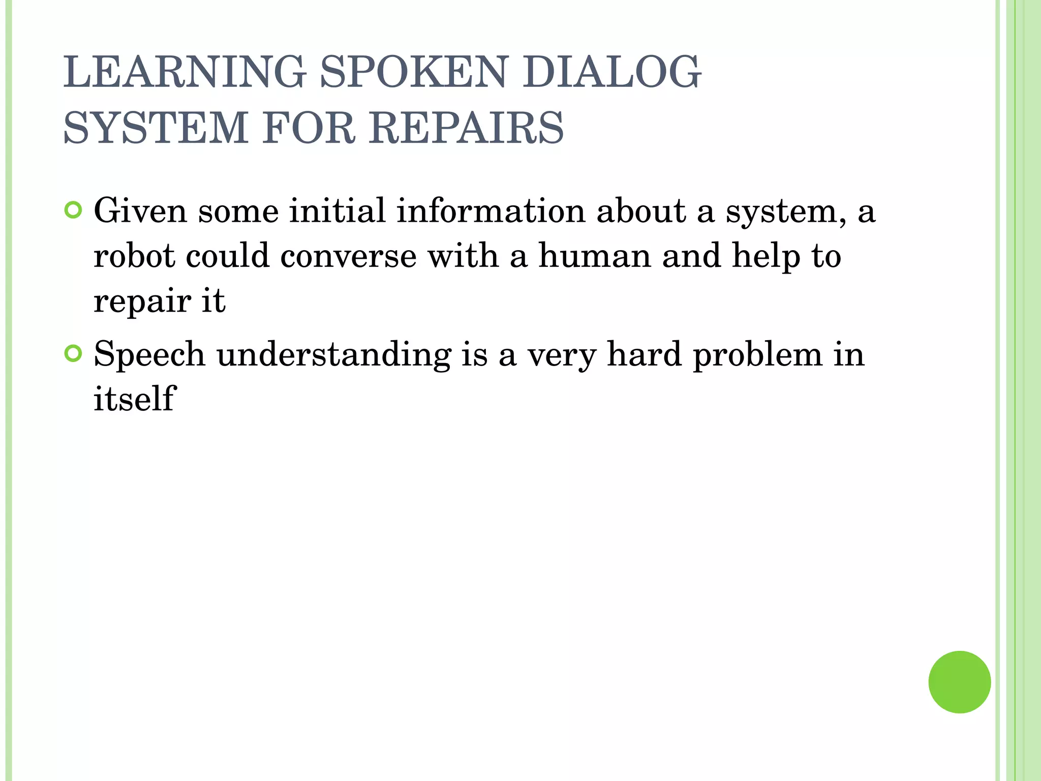 LEARNING SPOKEN DIALOG SYSTEM FOR REPAIRS Given some initial information about a system, a robot could converse with a human and help to repair it Speech understanding is a very hard problem in itself 