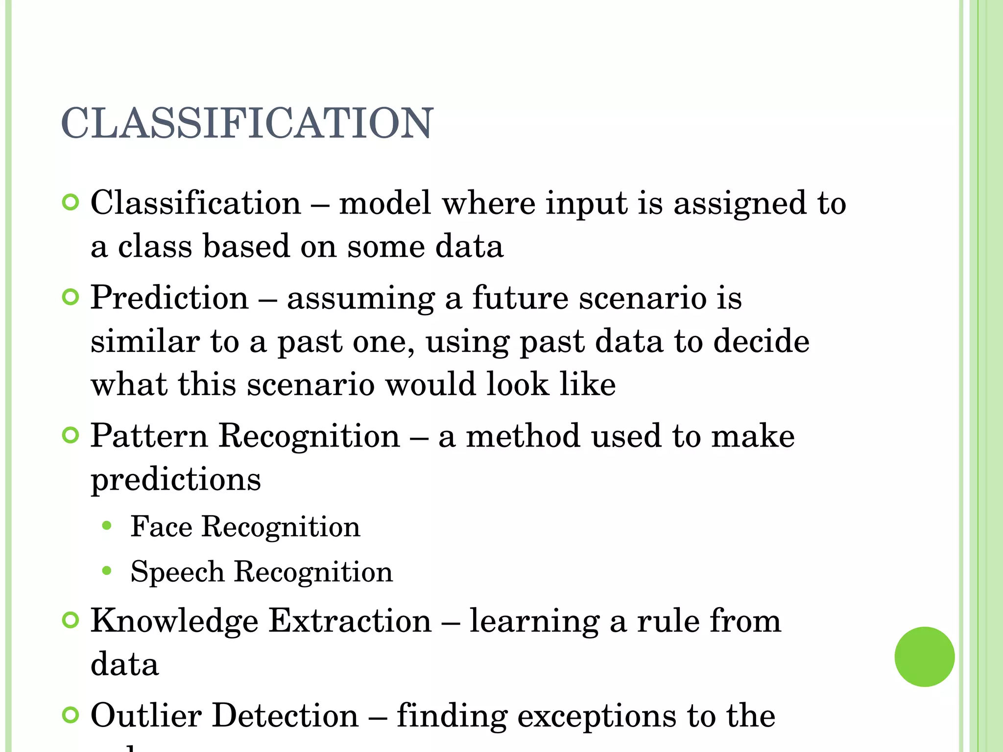 CLASSIFICATION Classification – model where input is assigned to a class based on some data Prediction – assuming a future scenario is similar to a past one, using past data to decide what this scenario would look like Pattern Recognition – a method used to make predictions Face Recognition Speech Recognition Knowledge Extraction – learning a rule from data Outlier Detection – finding exceptions to the rules 