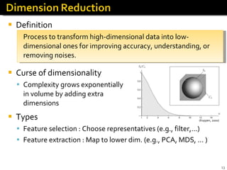 Definition Process to transform high-dimensional data into low-dimensional ones for improving accuracy, understanding, or removing noises.  Curse of dimensionality Complexity grows exponentially  in volume by adding extra  dimensions Types Feature selection : Choose representatives (e.g., filter,…) Feature extraction : Map to lower dim. (e.g., PCA, MDS, … ) (Koppen, 2000) 