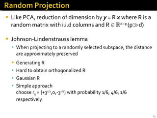 Like PCA, reduction of dimension by  y   = R  x  where R is a random matrix with i.i.d columns and R  2   R d £ p  (p À d) Johnson-Lindenstrauss lemma When projecting to a randomly selected subspace, the distance are approximately preserved Generating R Hard to obtain orthogonalized R Gaussian R Simple approach  choose r ij  = {+3 1/2 ,0,-3 1/2 } with probability 1/6, 4/6, 1/6 respectively 