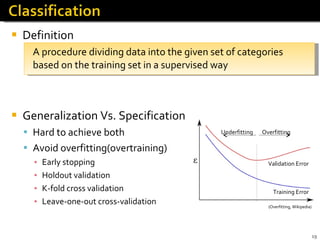 Definition A procedure dividing data into the given set of categories based on the training set in a supervised way Generalization Vs. Specification Hard to achieve both Avoid overfitting(overtraining) Early stopping Holdout validation K-fold cross validation  Leave-one-out cross-validation (Overfitting, Wikipedia) Validation Error Training Error Underfitting Overfitting 