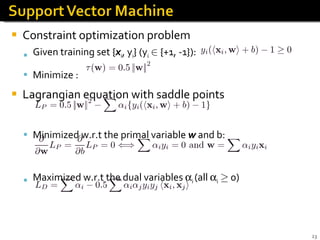 Constraint optimization problem Given training set { x i , y i } (y i   2  {+1, -1}):  Minimize : Lagrangian equation with saddle points  Minimized w.r.t the primal variable  w  and b: Maximized w.r.t the dual variables   i  (all   i   ¸  0) x i  with   i  > 0 (not   i  = 0) is called support vector (SV)  