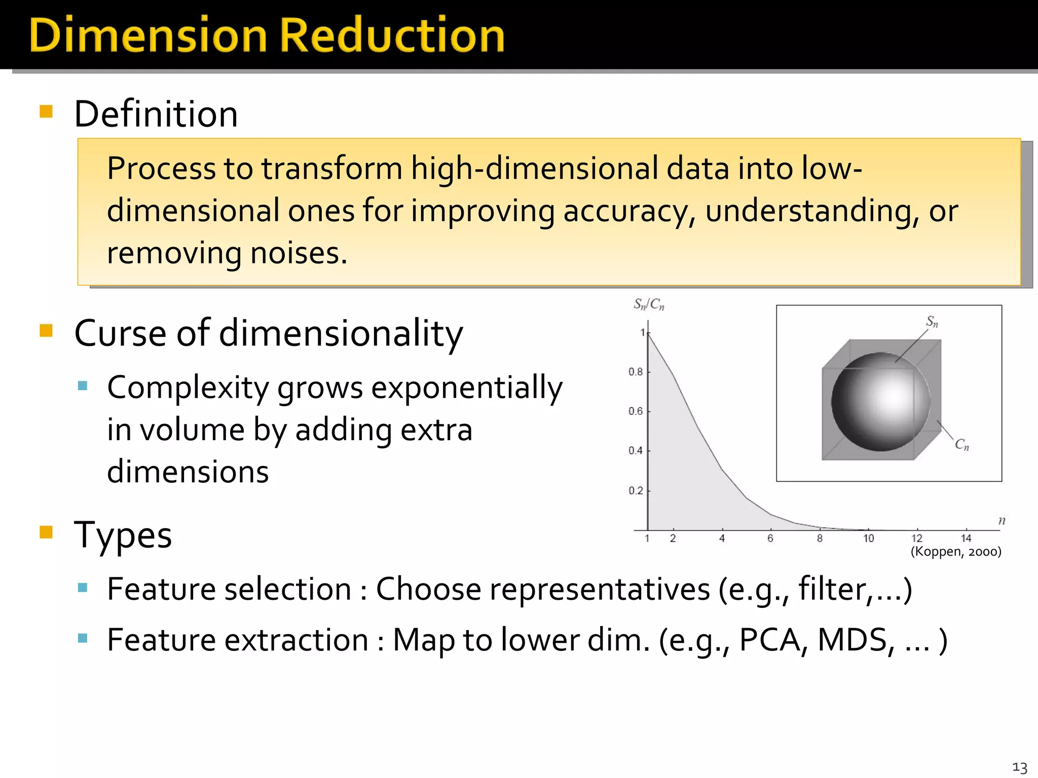 Definition Process to transform high-dimensional data into low-dimensional ones for improving accuracy, understanding, or removing noises.  Curse of dimensionality Complexity grows exponentially  in volume by adding extra  dimensions Types Feature selection : Choose representatives (e.g., filter,…) Feature extraction : Map to lower dim. (e.g., PCA, MDS, … ) (Koppen, 2000) 