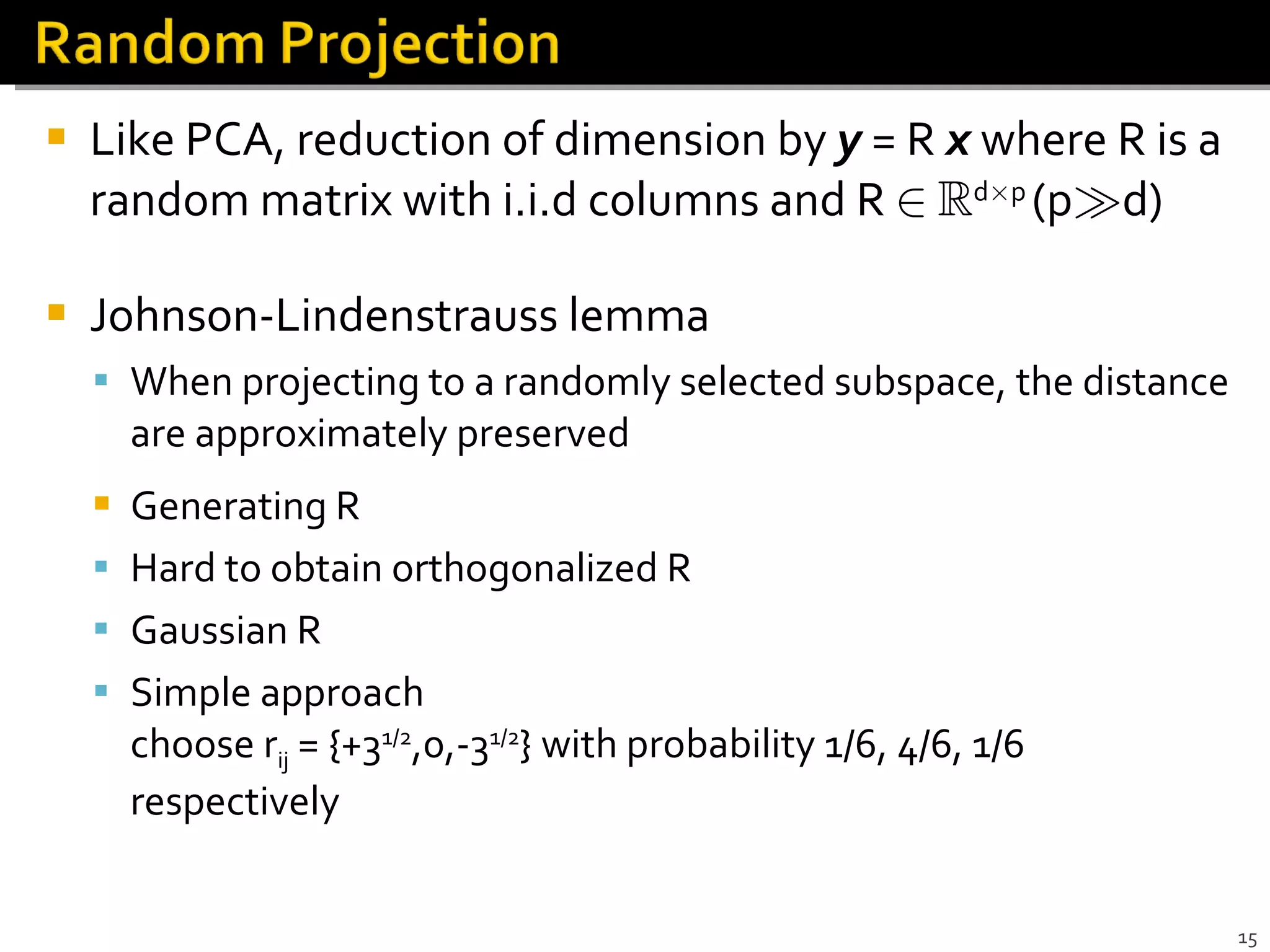 Like PCA, reduction of dimension by  y   = R  x  where R is a random matrix with i.i.d columns and R  2   R d £ p  (p À d) Johnson-Lindenstrauss lemma When projecting to a randomly selected subspace, the distance are approximately preserved Generating R Hard to obtain orthogonalized R Gaussian R Simple approach  choose r ij  = {+3 1/2 ,0,-3 1/2 } with probability 1/6, 4/6, 1/6 respectively 