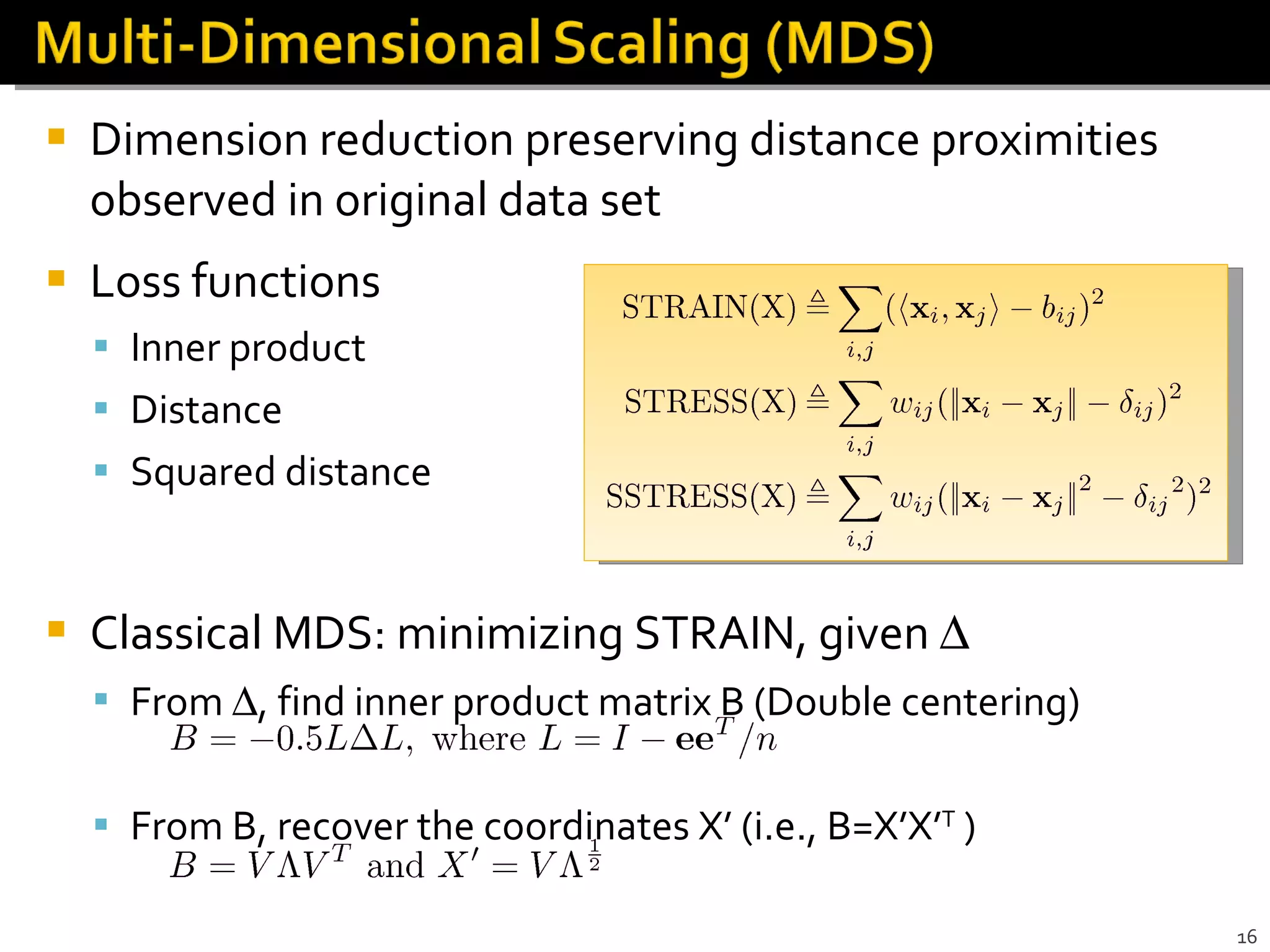 Dimension reduction preserving distance proximities observed in original data set Loss functions  Inner product Distance Squared distance  Classical MDS: minimizing STRAIN, given   From   , find inner product matrix B (Double centering) From B, recover the coordinates X’ (i.e., B=X’X’ T  ) 