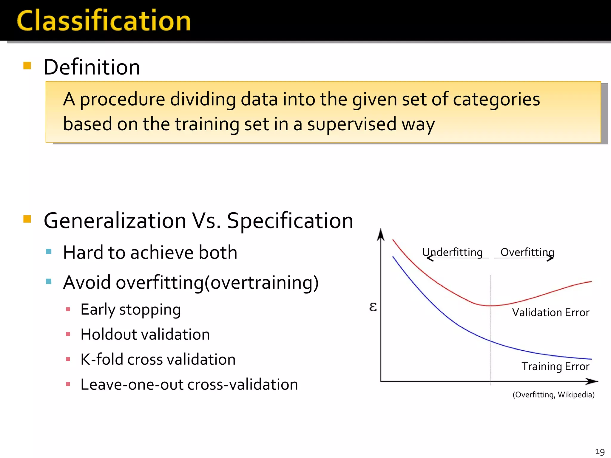 Definition A procedure dividing data into the given set of categories based on the training set in a supervised way Generalization Vs. Specification Hard to achieve both Avoid overfitting(overtraining) Early stopping Holdout validation K-fold cross validation  Leave-one-out cross-validation (Overfitting, Wikipedia) Validation Error Training Error Underfitting Overfitting 