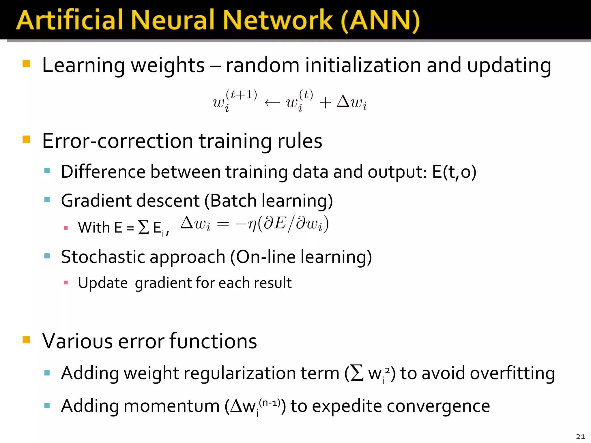 Learning weights – random initialization and updating Error-correction training rules Difference between training data and output: E(t,o) Gradient descent (Batch learning)  With E =    E i  ,  Stochastic approach (On-line learning) Update  gradient for each result Various error functions Adding weight regularization term (   w i 2 ) to avoid overfitting Adding momentum (  w i (n-1) ) to expedite convergence 