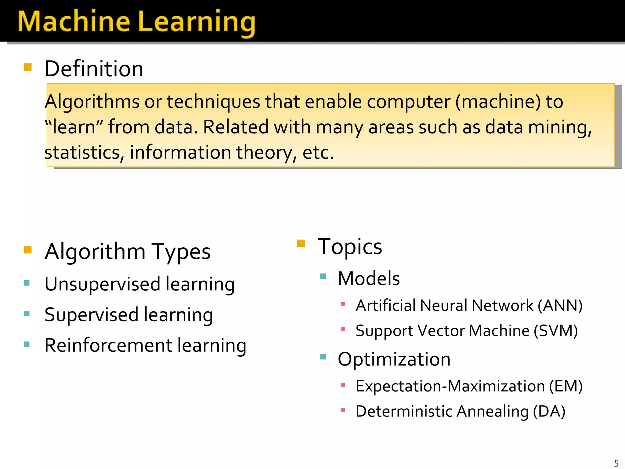 Definition Algorithms or techniques that enable computer (machine) to “learn” from data. Related with many areas such as data mining, statistics, information theory, etc. Algorithm Types Unsupervised learning Supervised learning Reinforcement learning Topics Models Artificial Neural Network (ANN) Support Vector Machine (SVM) Optimization Expectation-Maximization (EM) Deterministic Annealing (DA) 