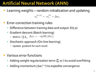 Learning weights – random initialization and updating Error-correction training rules Difference between training data and output: E(t,o) Gradient descent (Batch learning)  With E =    E i  ,  Stochastic approach (On-line learning) Update  gradient for each result Various error functions Adding weight regularization term (   w i 2 ) to avoid overfitting Adding momentum (  w i (n-1) ) to expedite convergence 
