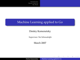 Introduction
        Monte Carlo Go
             My Work




Machine Learning applied to Go

         Dmitry Kamenetsky

         Supervisor: Nic Schraudolph


                March 2007




     Dmitry Kamenetsky   Machine Learning applied to Go
 