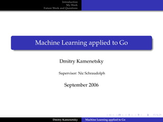 Introduction
                   My Work
  Future Work and Questions




Machine Learning applied to Go

              Dmitry Kamenetsky

             Supervisor: Nic Schraudolph


                 September 2006




        Dmitry Kamenetsky      Machine Learning applied to Go
 
