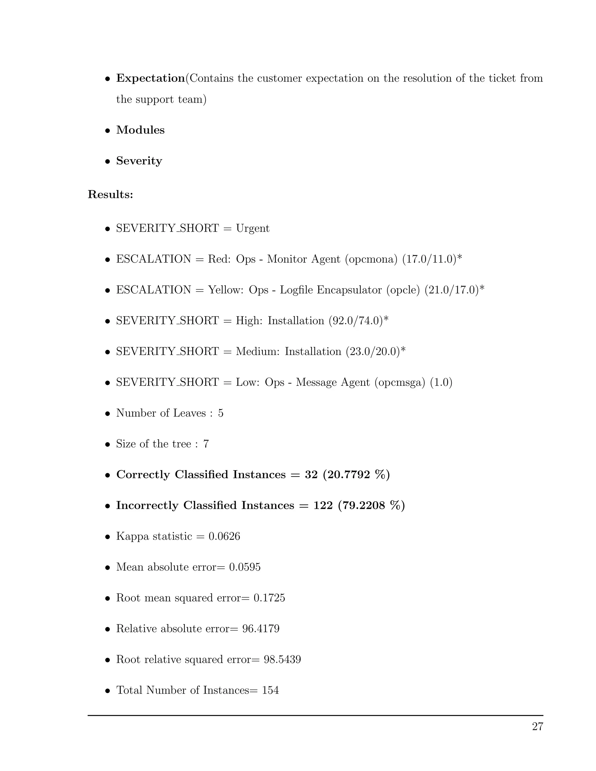 • Expectation(Contains the customer expectation on the resolution of the ticket from
the support team)
• Modules
• Severity
Results:
• SEVERITY SHORT = Urgent
• ESCALATION = Red: Ops - Monitor Agent (opcmona) (17.0/11.0)*
• ESCALATION = Yellow: Ops - Logﬁle Encapsulator (opcle) (21.0/17.0)*
• SEVERITY SHORT = High: Installation (92.0/74.0)*
• SEVERITY SHORT = Medium: Installation (23.0/20.0)*
• SEVERITY SHORT = Low: Ops - Message Agent (opcmsga) (1.0)
• Number of Leaves : 5
• Size of the tree : 7
• Correctly Classiﬁed Instances = 32 (20.7792 %)
• Incorrectly Classiﬁed Instances = 122 (79.2208 %)
• Kappa statistic = 0.0626
• Mean absolute error= 0.0595
• Root mean squared error= 0.1725
• Relative absolute error= 96.4179
• Root relative squared error= 98.5439
• Total Number of Instances= 154
27
 