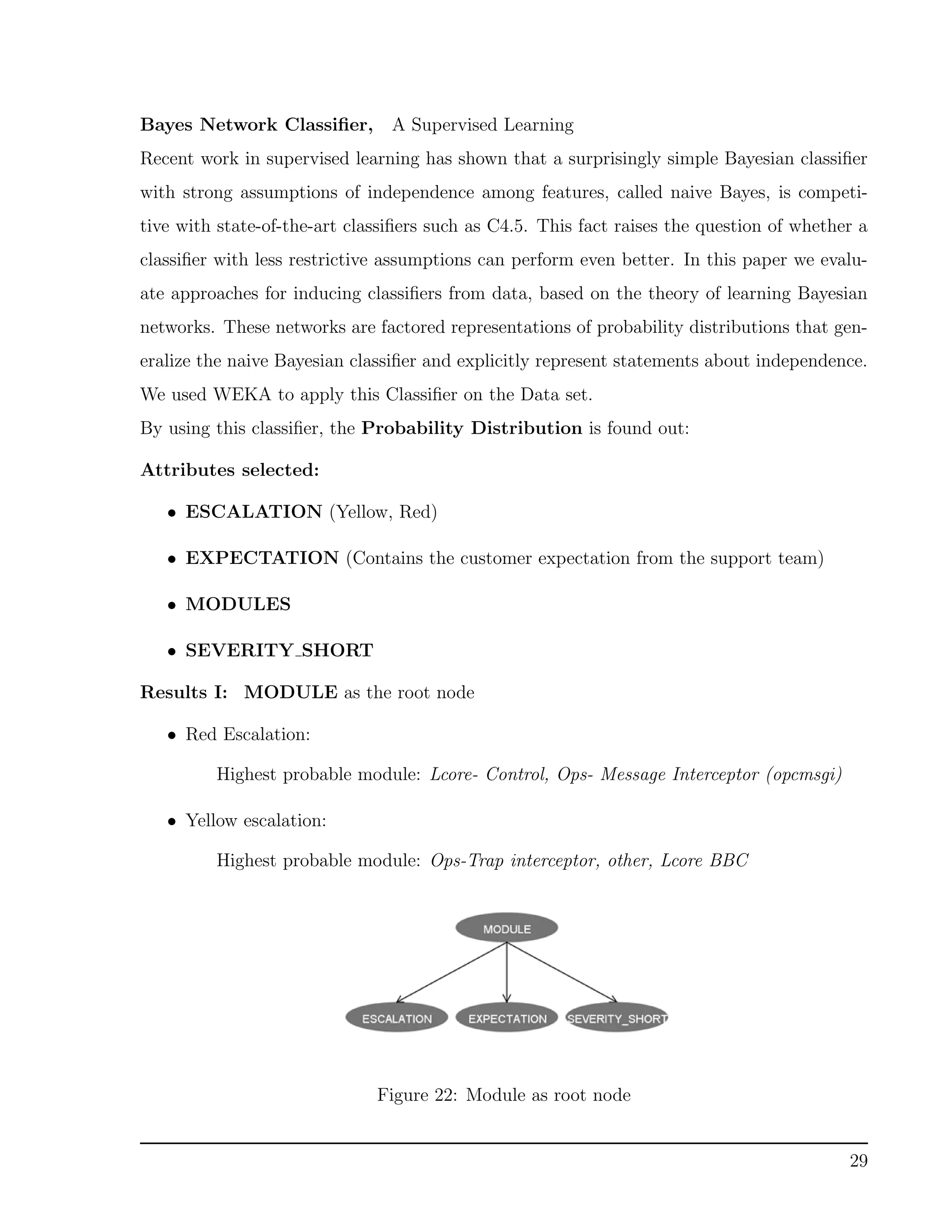 Bayes Network Classiﬁer, A Supervised Learning
Recent work in supervised learning has shown that a surprisingly simple Bayesian classiﬁer
with strong assumptions of independence among features, called naive Bayes, is competi-
tive with state-of-the-art classiﬁers such as C4.5. This fact raises the question of whether a
classiﬁer with less restrictive assumptions can perform even better. In this paper we evalu-
ate approaches for inducing classiﬁers from data, based on the theory of learning Bayesian
networks. These networks are factored representations of probability distributions that gen-
eralize the naive Bayesian classiﬁer and explicitly represent statements about independence.
We used WEKA to apply this Classiﬁer on the Data set.
By using this classiﬁer, the Probability Distribution is found out:
Attributes selected:
• ESCALATION (Yellow, Red)
• EXPECTATION (Contains the customer expectation from the support team)
• MODULES
• SEVERITY SHORT
Results I: MODULE as the root node
• Red Escalation:
Highest probable module: Lcore- Control, Ops- Message Interceptor (opcmsgi)
• Yellow escalation:
Highest probable module: Ops-Trap interceptor, other, Lcore BBC
Figure 22: Module as root node
29
 