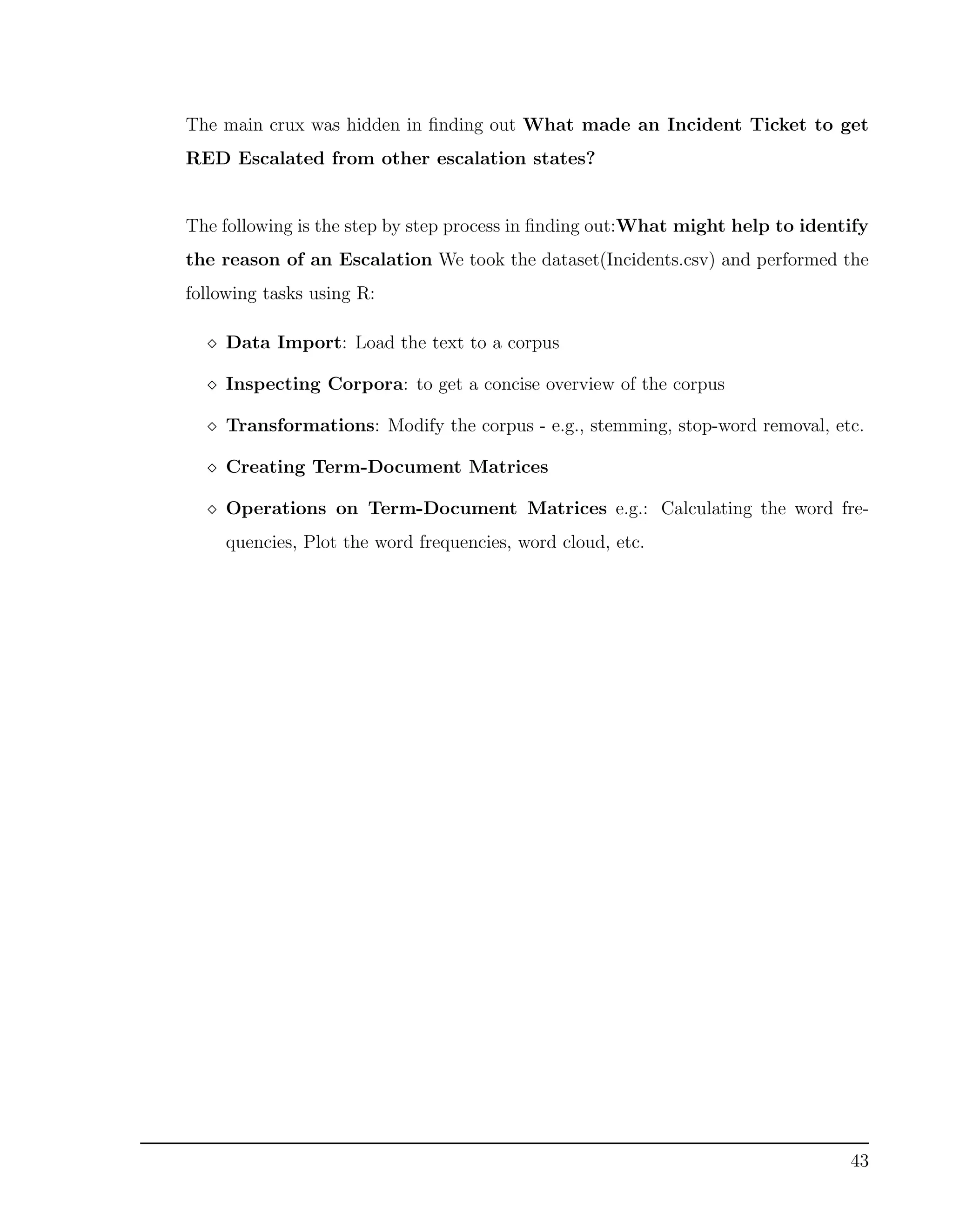 The main crux was hidden in ﬁnding out What made an Incident Ticket to get
RED Escalated from other escalation states?
The following is the step by step process in ﬁnding out:What might help to identify
the reason of an Escalation We took the dataset(Incidents.csv) and performed the
following tasks using R:
Data Import: Load the text to a corpus
Inspecting Corpora: to get a concise overview of the corpus
Transformations: Modify the corpus - e.g., stemming, stop-word removal, etc.
Creating Term-Document Matrices
Operations on Term-Document Matrices e.g.: Calculating the word fre-
quencies, Plot the word frequencies, word cloud, etc.
43
 