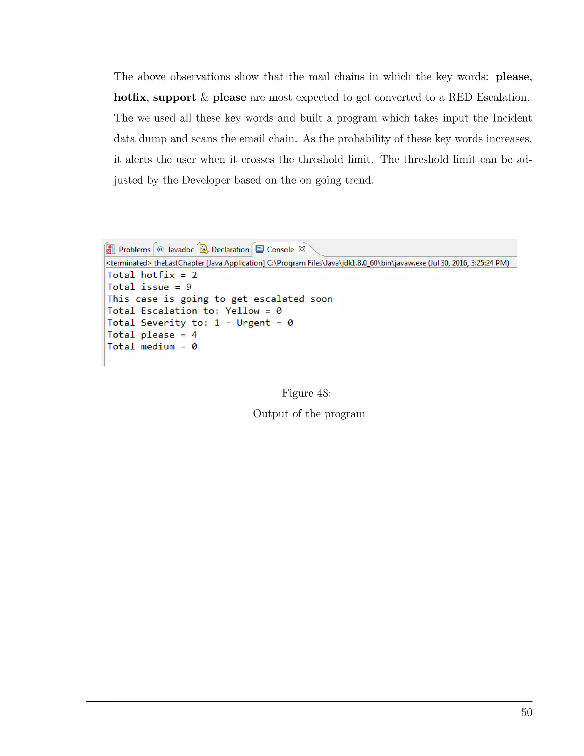 The above observations show that the mail chains in which the key words: please,
hotﬁx, support & please are most expected to get converted to a RED Escalation.
The we used all these key words and built a program which takes input the Incident
data dump and scans the email chain. As the probability of these key words increases,
it alerts the user when it crosses the threshold limit. The threshold limit can be ad-
justed by the Developer based on the on going trend.
Figure 48:
Output of the program
50
 